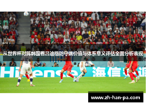 从世界杯对阵韩国看吕迪格防守端价值与体系意义评估全面分析表现