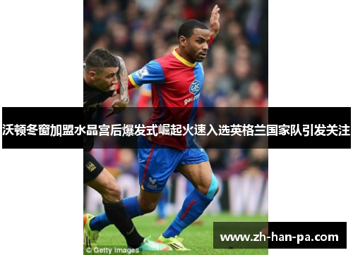 沃顿冬窗加盟水晶宫后爆发式崛起火速入选英格兰国家队引发关注