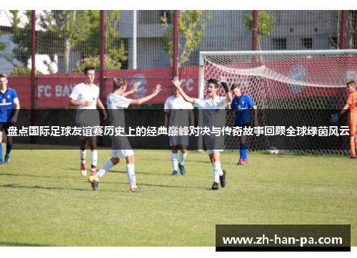 盘点国际足球友谊赛历史上的经典巅峰对决与传奇故事回顾全球绿茵风云