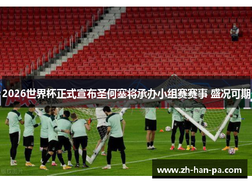 2026世界杯正式宣布圣何塞将承办小组赛赛事 盛况可期