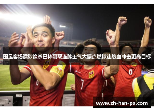 国足客场读秒绝杀巴林豪取连胜士气大振点燃球迷热血冲击更高目标